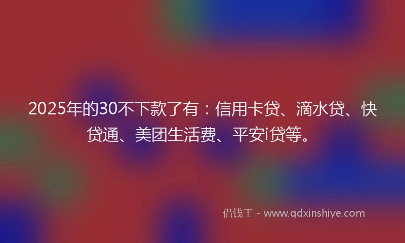 2025年的30不下款了有：信用卡贷、滴水贷、快贷通、美团生活费、平安i贷等。