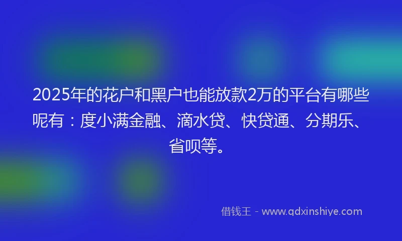 2025年的花户和黑户也能放款2万的平台有哪些呢有：度小满金融、滴水贷、快贷通、分期乐、省呗等。