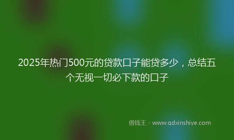 2025年热门500元的贷款口子能贷多少，总结五个无视一切必下款的口子