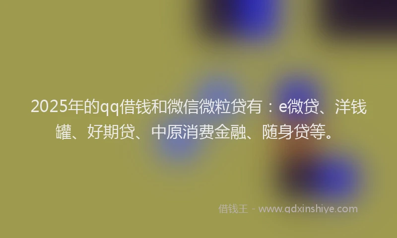 2025年的qq借钱和微信微粒贷有：e微贷、洋钱罐、好期贷、中原消费金融、随身贷等。