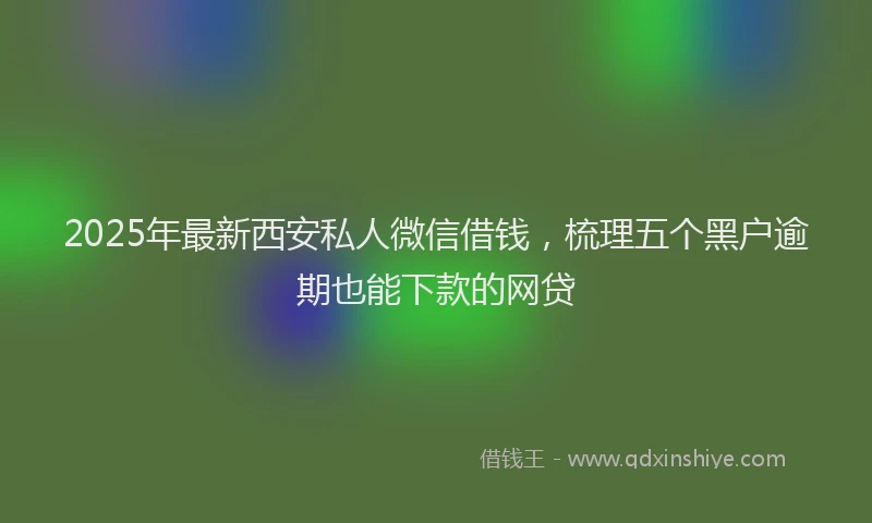 2025年最新西安私人微信借钱，梳理五个黑户逾期也能下款的网贷