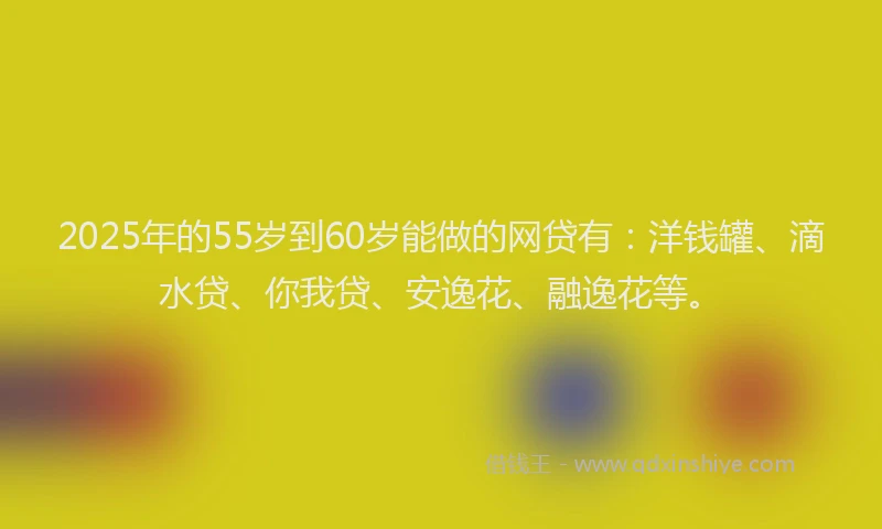 2025年的55岁到60岁能做的网贷有：洋钱罐、滴水贷、你我贷、安逸花、融逸花等。