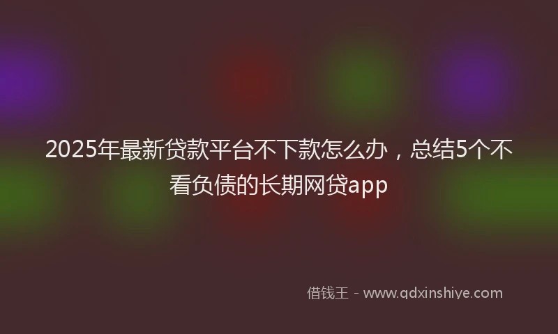 2025年最新贷款平台不下款怎么办，总结5个不看负债的长期网贷app