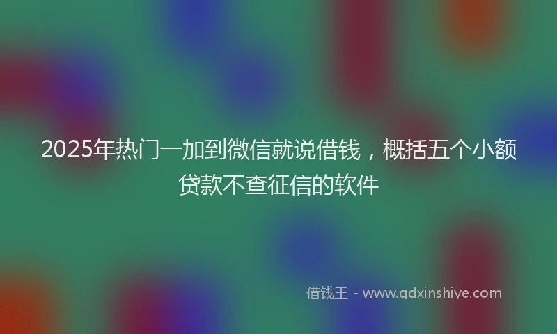 2025年热门一加到微信就说借钱，概括五个小额贷款不查征信的软件
