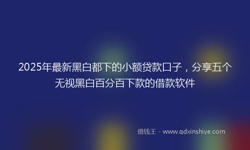 2025年最新黑白都下的小额贷款口子，分享五个无视黑白百分百下款的借款软件
