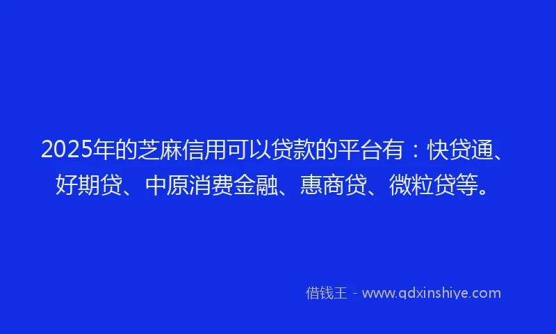 2025年的芝麻信用可以贷款的平台有：快贷通、好期贷、中原消费金融、惠商贷、微粒贷等。