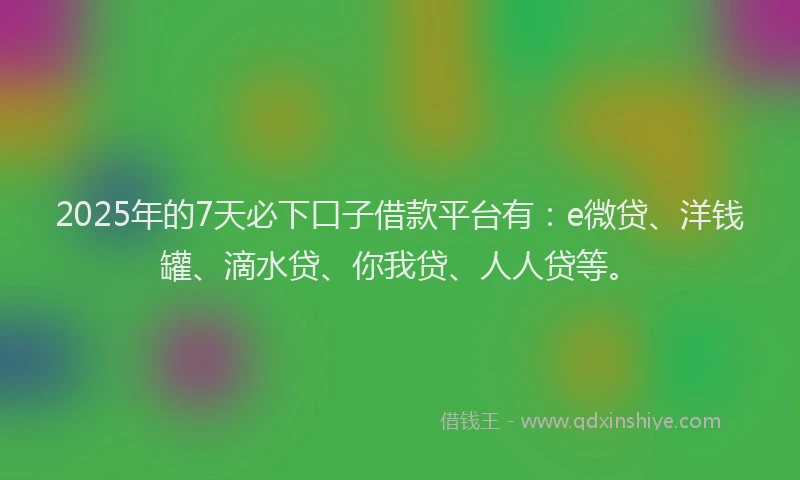 2025年的7天必下口子借款平台有：e微贷、洋钱罐、滴水贷、你我贷、人人贷等。