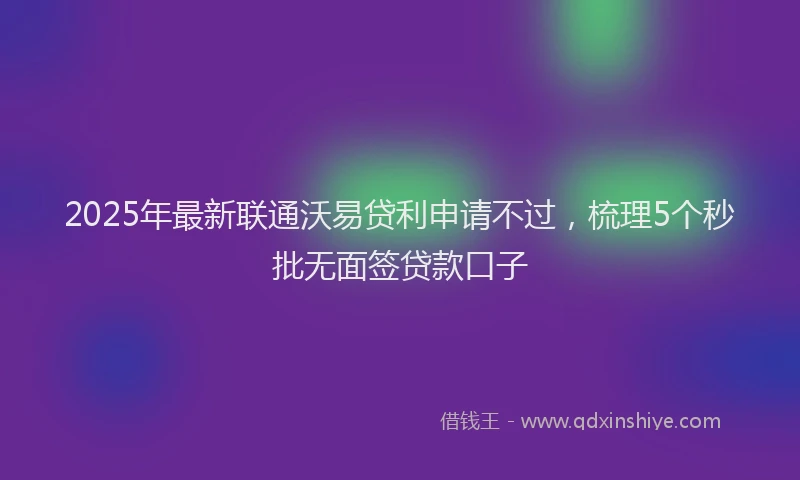 2025年最新联通沃易贷利申请不过，梳理5个秒批无面签贷款口子
