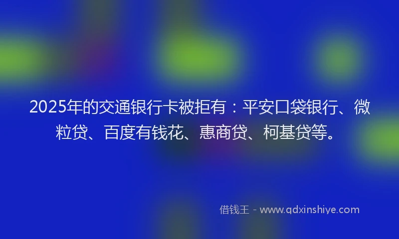 2025年的交通银行卡被拒有：平安口袋银行、微粒贷、百度有钱花、惠商贷、柯基贷等。