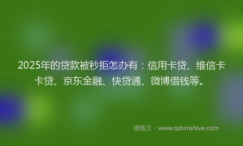 2025年的贷款被秒拒怎办有：信用卡贷、维信卡卡贷、京东金融、快贷通、微博借钱等。