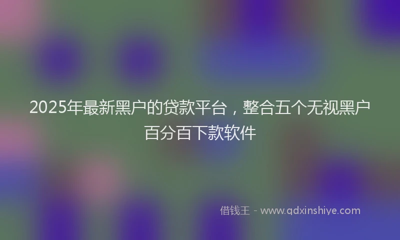 2025年最新黑户的贷款平台，整合五个无视黑户百分百下款软件