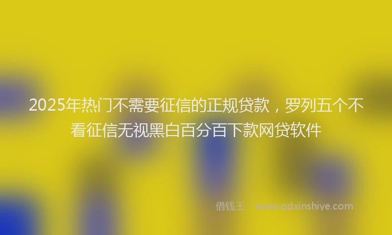 2025年热门不需要征信的正规贷款，罗列五个不看征信无视黑白百分百下款网贷软件
