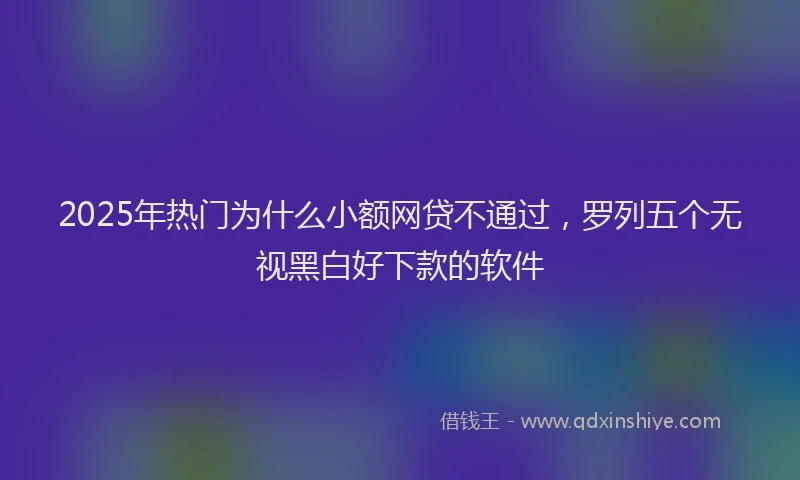 2025年热门为什么小额网贷不通过，罗列五个无视黑白好下款的软件