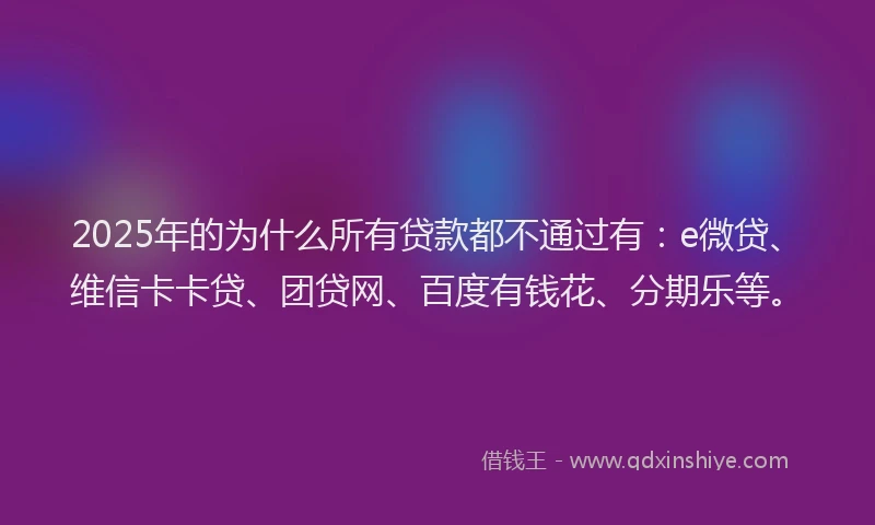 2025年的为什么所有贷款都不通过有：e微贷、维信卡卡贷、团贷网、百度有钱花、分期乐等。