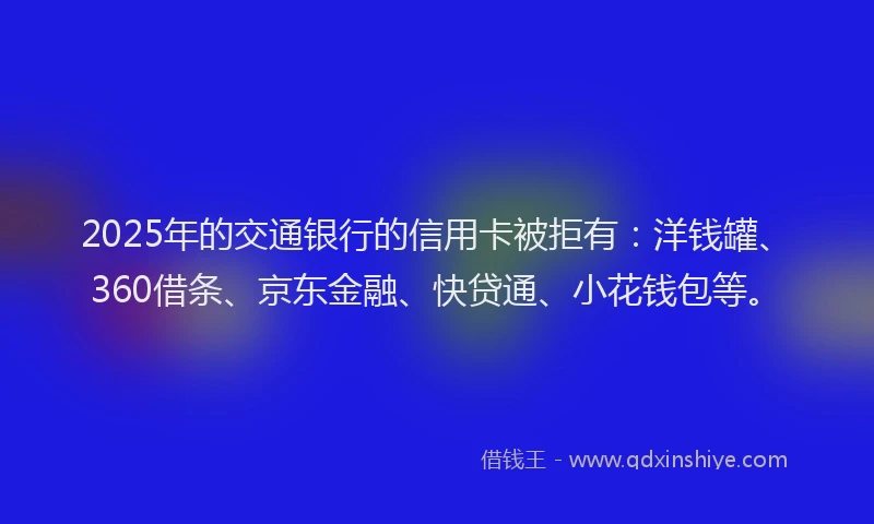 2025年的交通银行的信用卡被拒有：洋钱罐、360借条、京东金融、快贷通、小花钱包等。