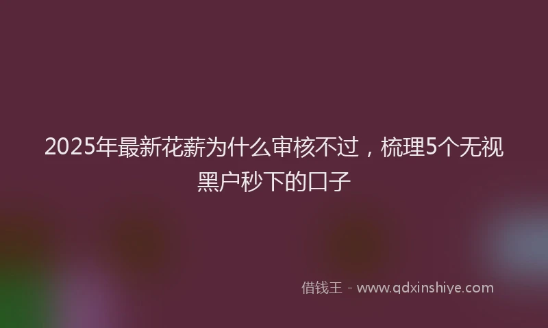 2025年最新花薪为什么审核不过，梳理5个无视黑户秒下的口子