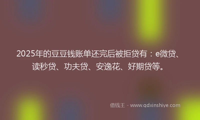 2025年的豆豆钱账单还完后被拒贷有：e微贷、读秒贷、功夫贷、安逸花、好期贷等。