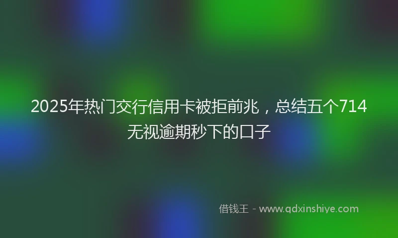 2025年热门交行信用卡被拒前兆，总结五个714无视逾期秒下的口子