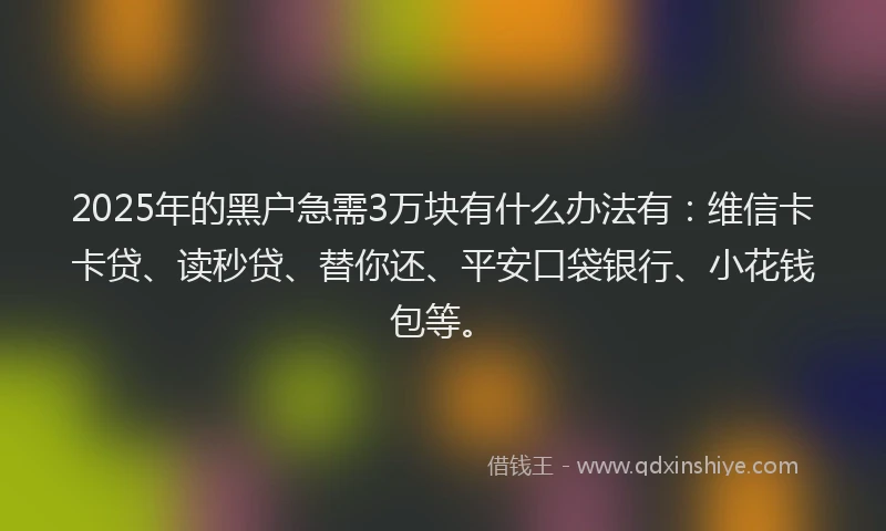 2025年的黑户急需3万块有什么办法有：维信卡卡贷、读秒贷、替你还、平安口袋银行、小花钱包等。