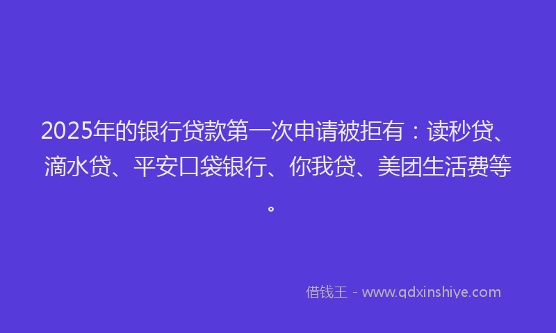 2025年的银行贷款第一次申请被拒有：读秒贷、滴水贷、平安口袋银行、你我贷、美团生活费等。