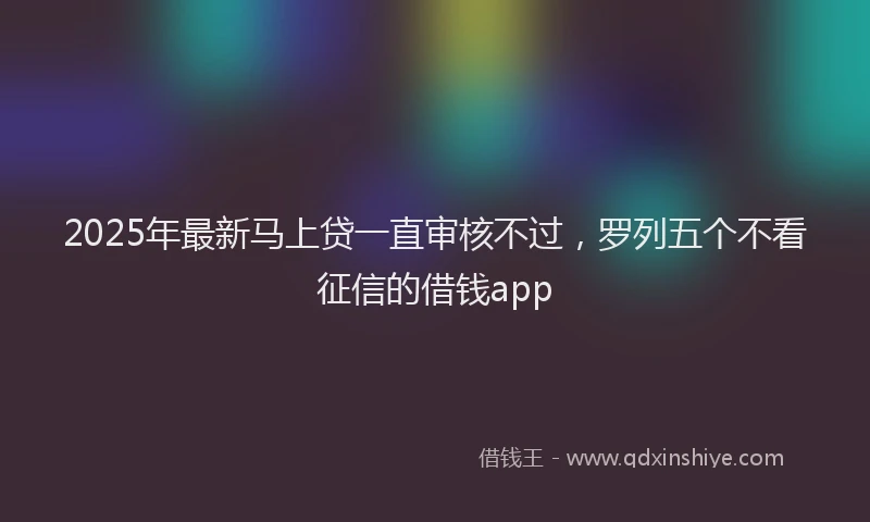 2025年最新马上贷一直审核不过，罗列五个不看征信的借钱app