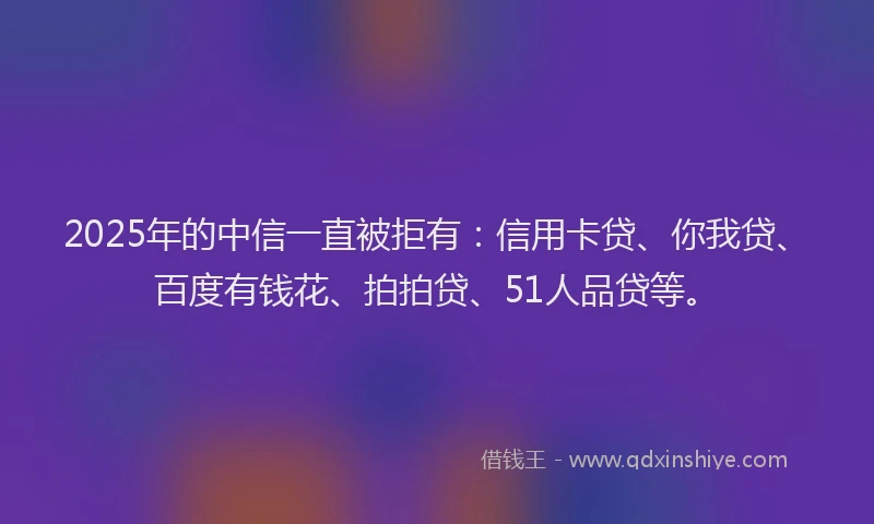 2025年的中信一直被拒有：信用卡贷、你我贷、百度有钱花、拍拍贷、51人品贷等。