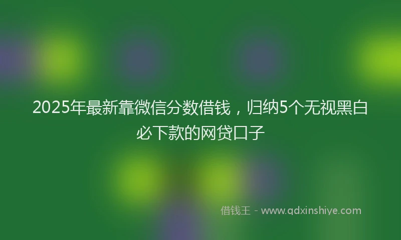 2025年最新靠微信分数借钱，归纳5个无视黑白必下款的网贷口子