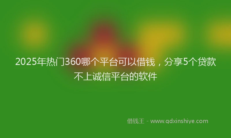 2025年热门360哪个平台可以借钱，分享5个贷款不上诚信平台的软件