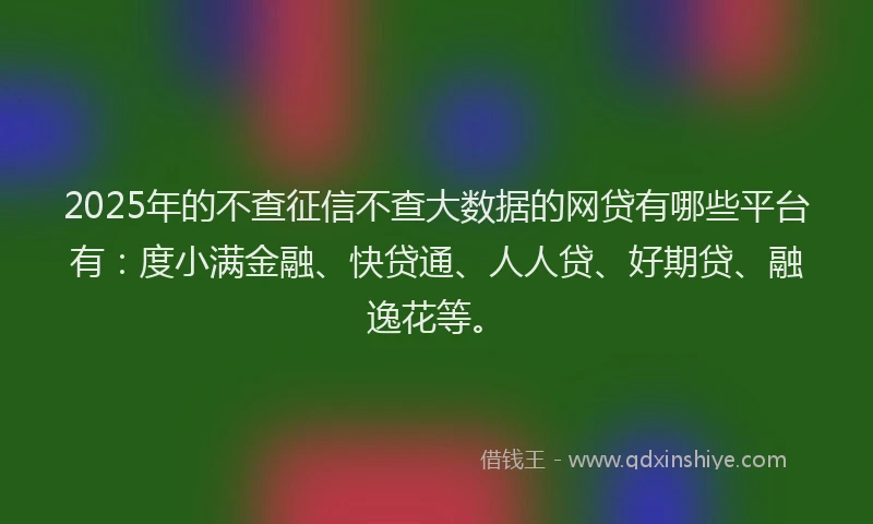 2025年的不查征信不查大数据的网贷有哪些平台有：度小满金融、快贷通、人人贷、好期贷、融逸花等。