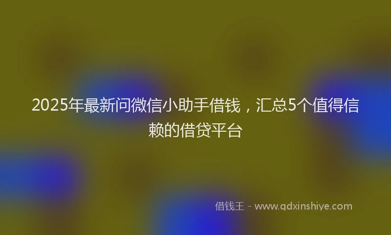 2025年最新问微信小助手借钱，汇总5个值得信赖的借贷平台