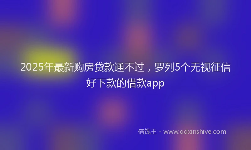 2025年最新购房贷款通不过，罗列5个无视征信好下款的借款app