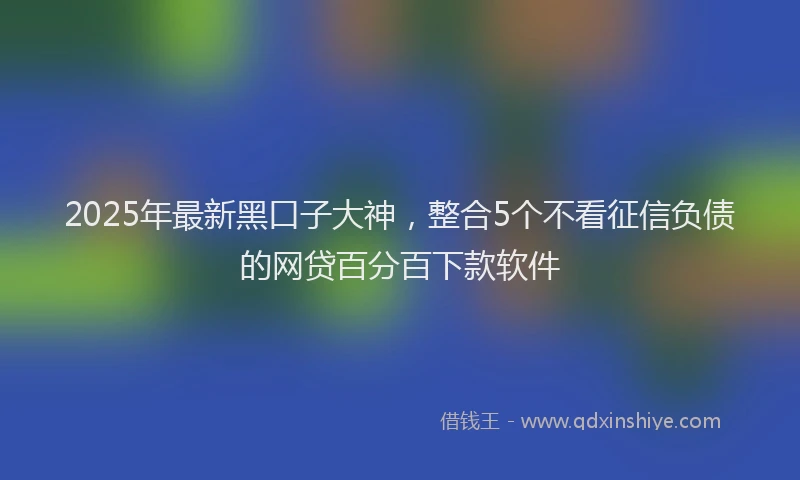 2025年最新黑口子大神，整合5个不看征信负债的网贷百分百下款软件