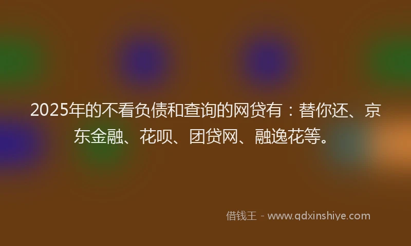 2025年的不看负债和查询的网贷有：替你还、京东金融、花呗、团贷网、融逸花等。