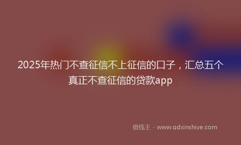 2025年热门不查征信不上征信的口子，汇总五个真正不查征信的贷款app