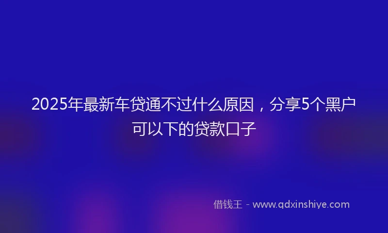 2025年最新车贷通不过什么原因，分享5个黑户可以下的贷款口子