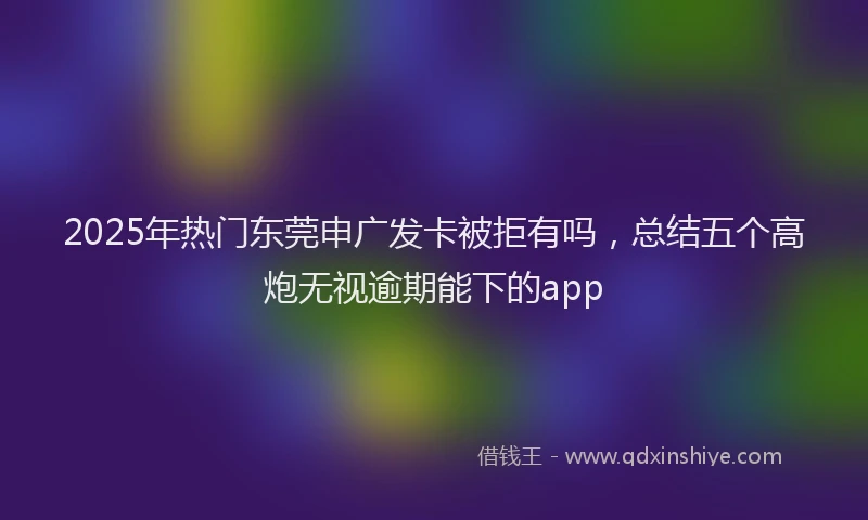 2025年热门东莞申广发卡被拒有吗，总结五个高炮无视逾期能下的app