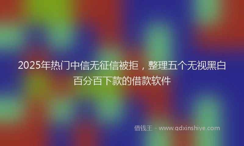 2025年热门中信无征信被拒，整理五个无视黑白百分百下款的借款软件