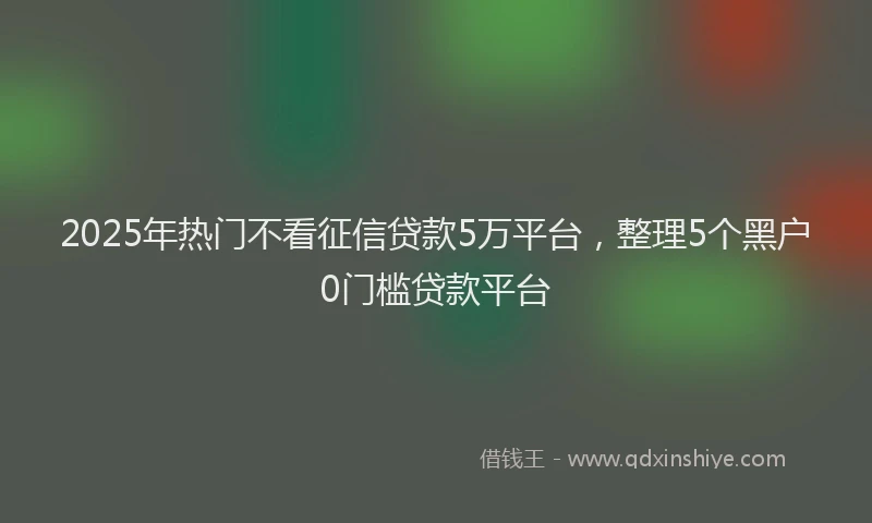 2025年热门不看征信贷款5万平台，整理5个黑户0门槛贷款平台