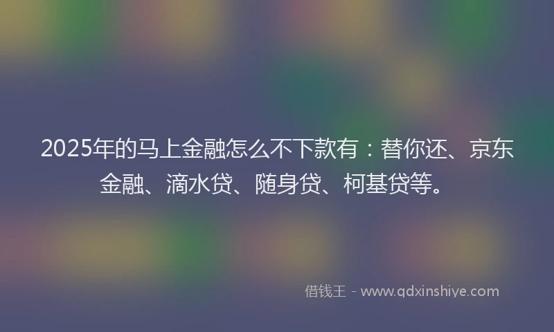 2025年的马上金融怎么不下款有：替你还、京东金融、滴水贷、随身贷、柯基贷等。
