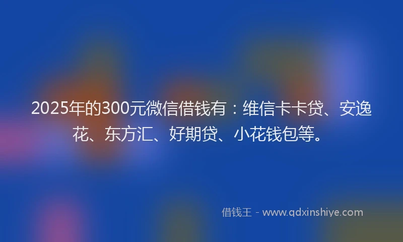 2025年的300元微信借钱有：维信卡卡贷、安逸花、东方汇、好期贷、小花钱包等。