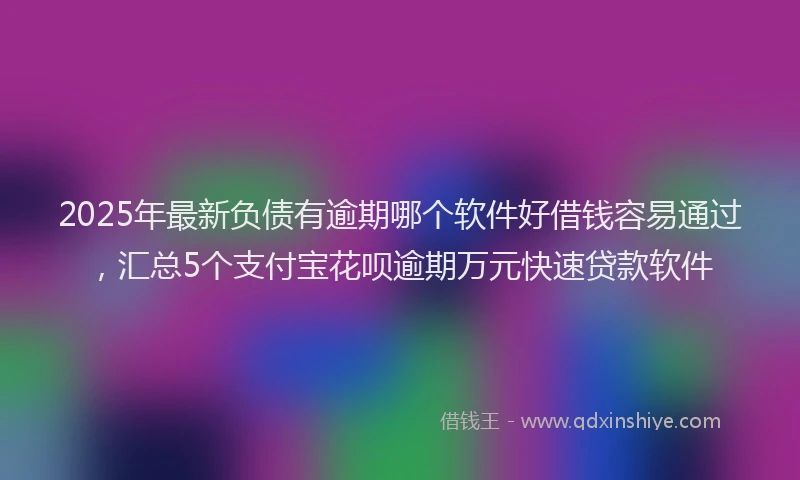 2025年最新负债有逾期哪个软件好借钱容易通过，汇总5个支付宝花呗逾期万元快速贷款软件
