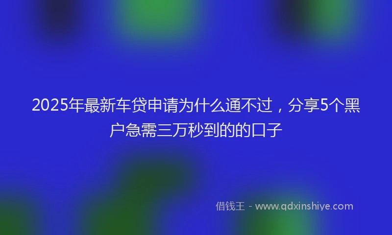 2025年最新车贷申请为什么通不过，分享5个黑户急需三万秒到的的口子