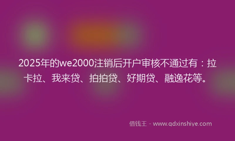 2025年的we2000注销后开户审核不通过有：拉卡拉、我来贷、拍拍贷、好期贷、融逸花等。