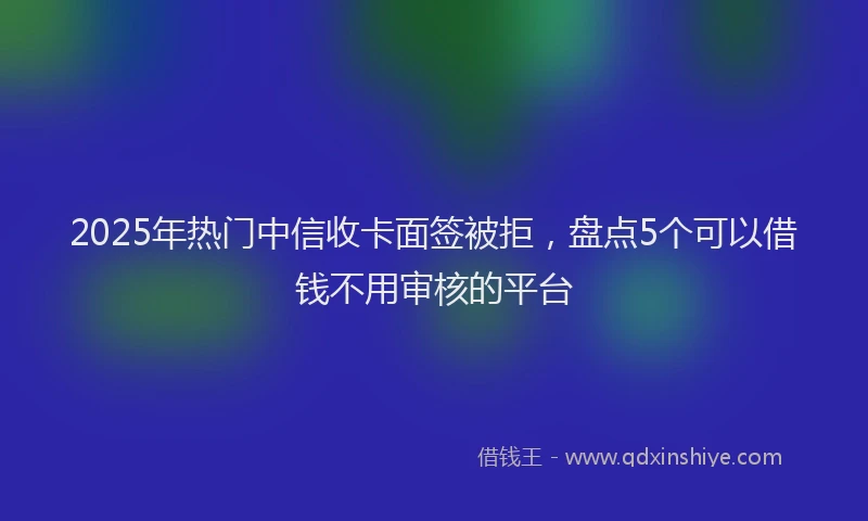 2025年热门中信收卡面签被拒，盘点5个可以借钱不用审核的平台