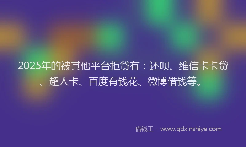 2025年的被其他平台拒贷有：还呗、维信卡卡贷、超人卡、百度有钱花、微博借钱等。