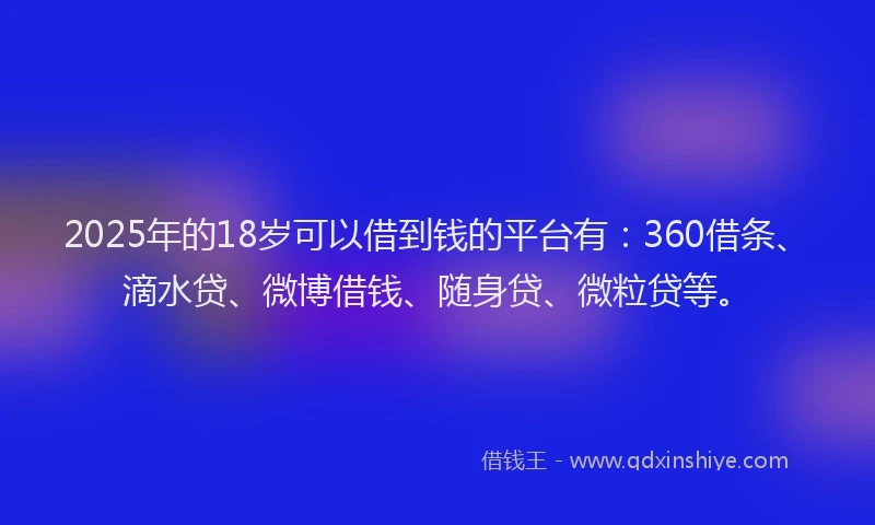 2025年的18岁可以借到钱的平台有：360借条、滴水贷、微博借钱、随身贷、微粒贷等。