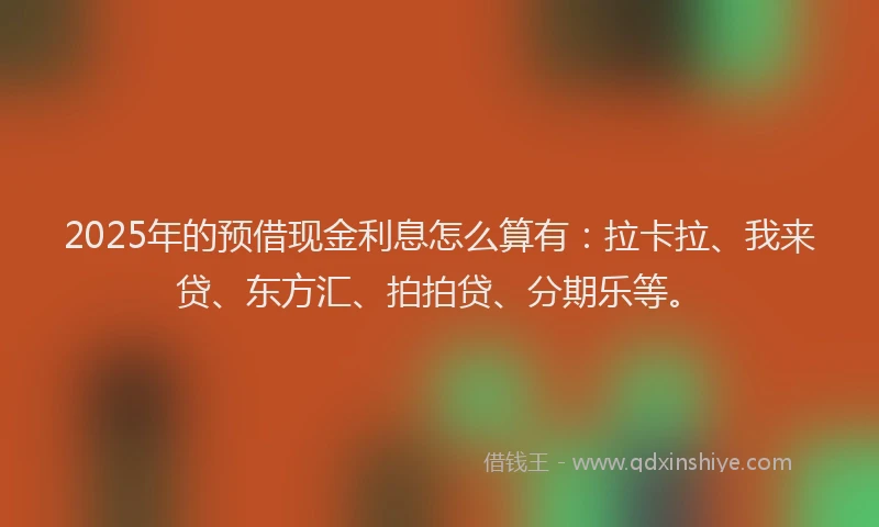 2025年的预借现金利息怎么算有：拉卡拉、我来贷、东方汇、拍拍贷、分期乐等。