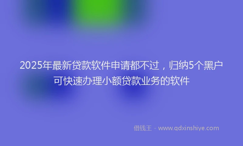 2025年最新贷款软件申请都不过，归纳5个黑户可快速办理小额贷款业务的软件
