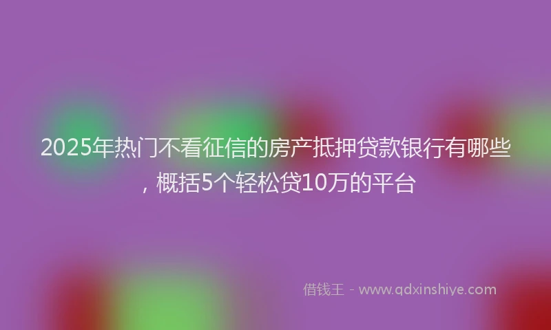 2025年热门不看征信的房产抵押贷款银行有哪些，概括5个轻松贷10万的平台