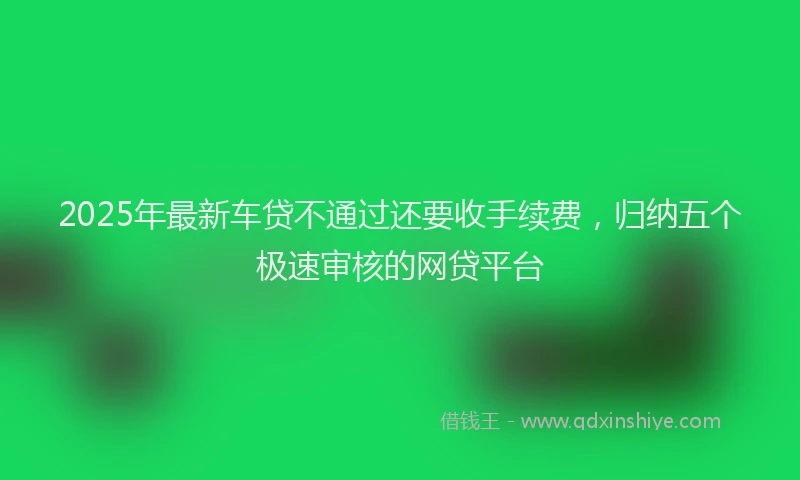 2025年最新车贷不通过还要收手续费，归纳五个极速审核的网贷平台